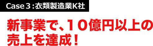 Case３:衣類製造業K社 新事業で、１０億円以上の売上を達成！